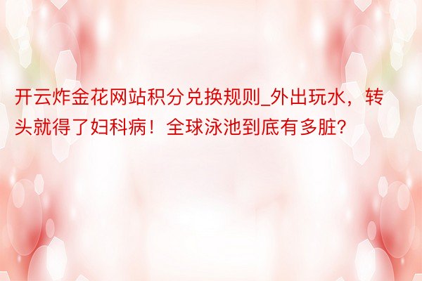 开云炸金花网站积分兑换规则_外出玩水，转头就得了妇科病！全球泳池到底有多脏？