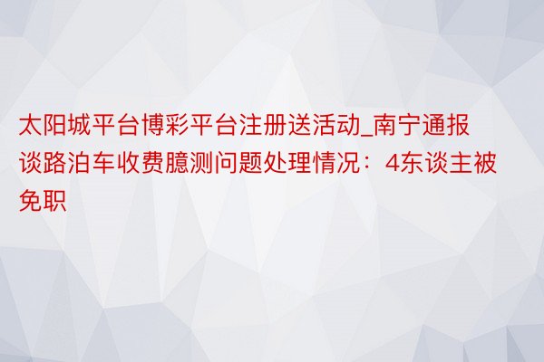 太阳城平台博彩平台注册送活动_南宁通报谈路泊车收费臆测问题处理情况：4东谈主被免职