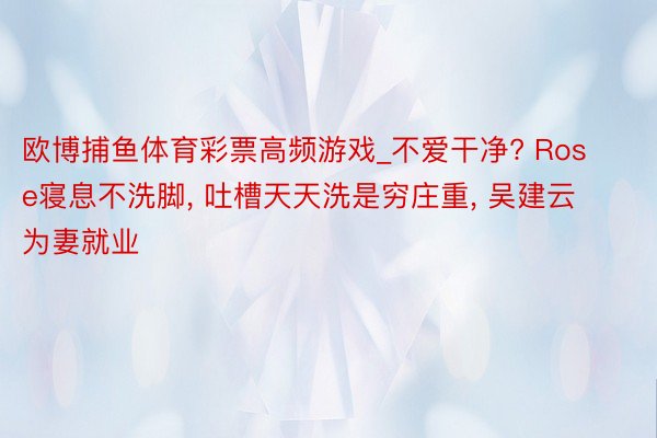 欧博捕鱼体育彩票高频游戏_不爱干净? Rose寝息不洗脚, 吐槽天天洗是穷庄重, 吴建云为妻就业