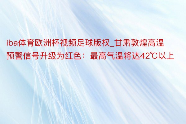 iba体育欧洲杯视频足球版权_甘肃敦煌高温预警信号升级为红色：最高气温将达42℃以上