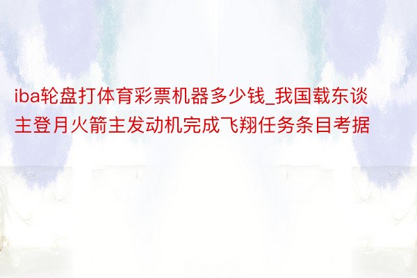 iba轮盘打体育彩票机器多少钱_我国载东谈主登月火箭主发动机完成飞翔任务条目考据