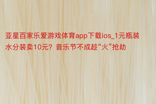 亚星百家乐爱游戏体育app下载ios_1元瓶装水分装卖10元？音乐节不成趁“火”抢劫