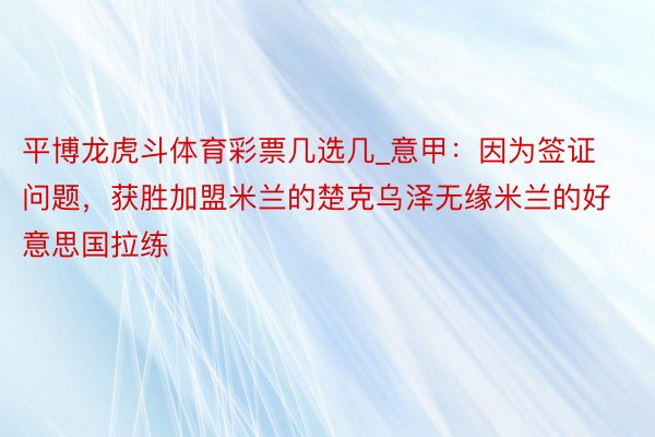 平博龙虎斗体育彩票几选几_意甲：因为签证问题，获胜加盟米兰的楚克乌泽无缘米兰的好意思国拉练