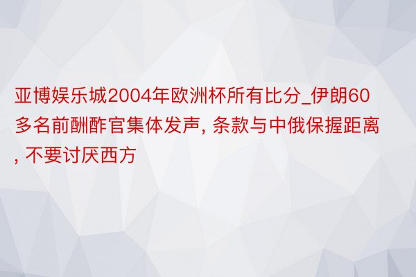 亚博娱乐城2004年欧洲杯所有比分_伊朗60多名前酬酢官集体发声, 条款与中俄保握距离, 不要讨厌西方