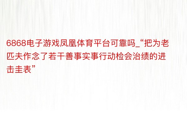 6868电子游戏凤凰体育平台可靠吗_“把为老匹夫作念了若干善事实事行动检会治绩的进击圭表”