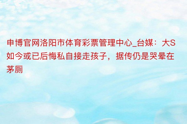 申博官网洛阳市体育彩票管理中心_台媒：大S如今或已后悔私自接走孩子，据传仍是哭晕在茅厕