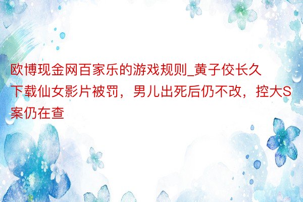 欧博现金网百家乐的游戏规则_黄子佼长久下载仙女影片被罚，男儿出死后仍不改，控大S案仍在查