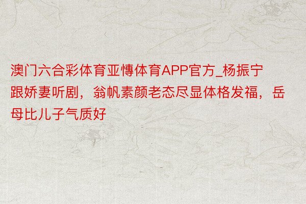 澳门六合彩体育亚慱体育APP官方_杨振宁跟娇妻听剧，翁帆素颜老态尽显体格发福，岳母比儿子气质好