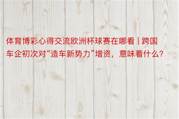 体育博彩心得交流欧洲杯球赛在哪看 | 跨国车企初次对“造车新势力”增资，意味着什么？