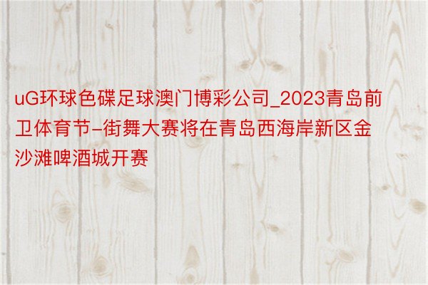 uG环球色碟足球澳门博彩公司_2023青岛前卫体育节-街舞大赛将在青岛西海岸新区金沙滩啤酒城开赛