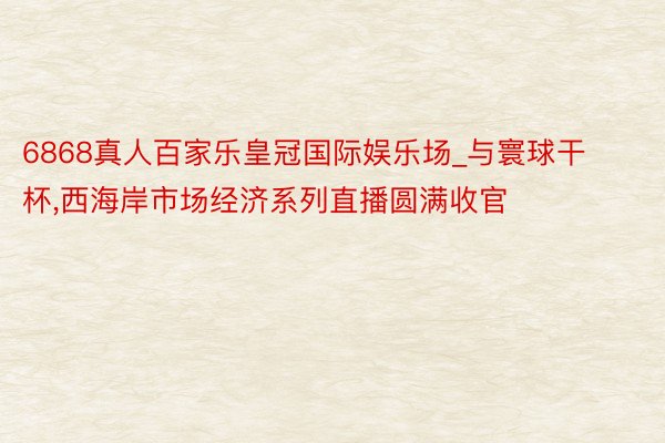 6868真人百家乐皇冠国际娱乐场_与寰球干杯,西海岸市场经济系列直播圆满收官