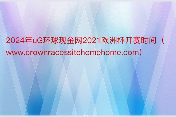 2024年uG环球现金网2021欧洲杯开赛时间（www.crownracessitehomehome.com）