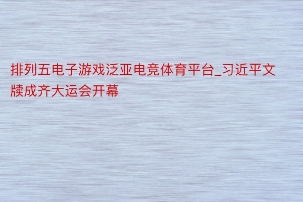 排列五电子游戏泛亚电竞体育平台_习近平文牍成齐大运会开幕