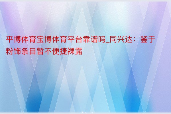 平博体育宝博体育平台靠谱吗_同兴达：鉴于粉饰条目暂不便捷裸露