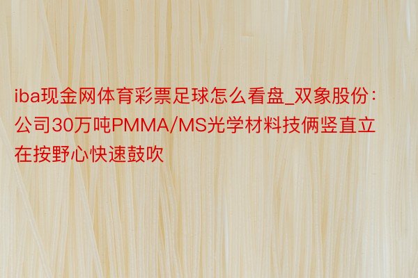 iba现金网体育彩票足球怎么看盘_双象股份：公司30万吨PMMA/MS光学材料技俩竖直立在按野心快速鼓吹