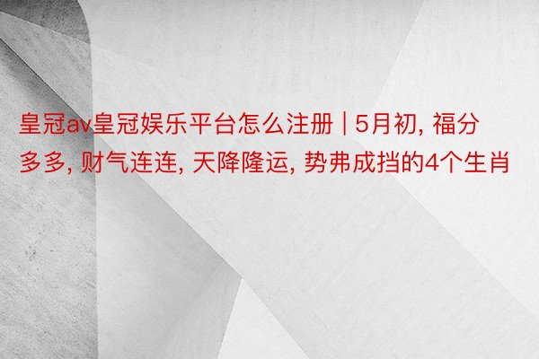 皇冠av皇冠娱乐平台怎么注册 | 5月初， 福分多多， 财气连连， 天降隆运， 势弗成挡的4个生肖