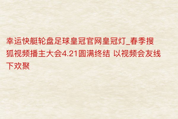 幸运快艇轮盘足球皇冠官网皇冠灯_春季搜狐视频播主大会4.21圆满终结 以视频会友线下欢聚