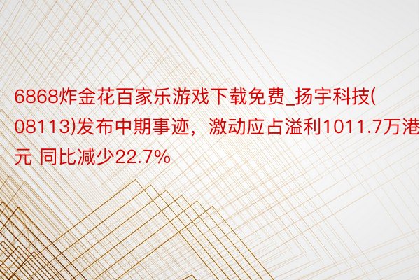 6868炸金花百家乐游戏下载免费_扬宇科技(08113)发布中期事迹，激动应占溢利1011.7万港元 同比减少22.7%