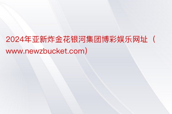 2024年亚新炸金花银河集团博彩娱乐网址（www.newzbucket.com）