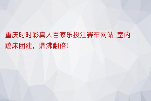 重庆时时彩真人百家乐投注赛车网站_室内蹦床团建，鼎沸翻倍！