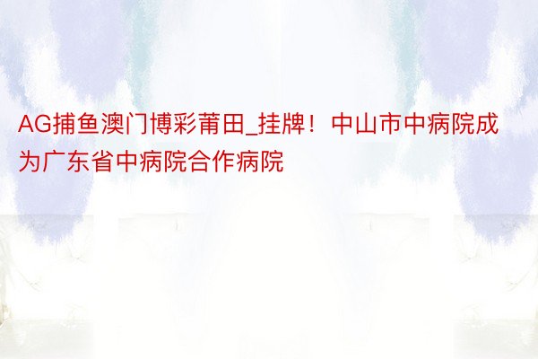 AG捕鱼澳门博彩莆田_挂牌！中山市中病院成为广东省中病院合作病院