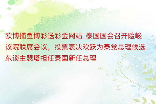 欧博捕鱼博彩送彩金网站_泰国国会召开险峻议院联席会议，投票表决欢跃为泰党总理候选东谈主瑟塔担任泰国新任总理