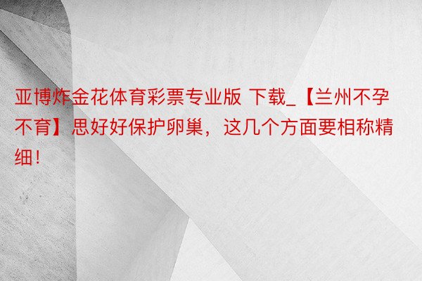 亚博炸金花体育彩票专业版 下载_【兰州不孕不育】思好好保护卵巢，这几个方面要相称精细！