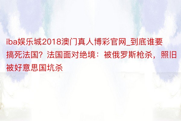 iba娱乐城2018澳门真人博彩官网_到底谁要搞死法国？法国面对绝境：被俄罗斯枪杀，照旧被好意思国坑杀