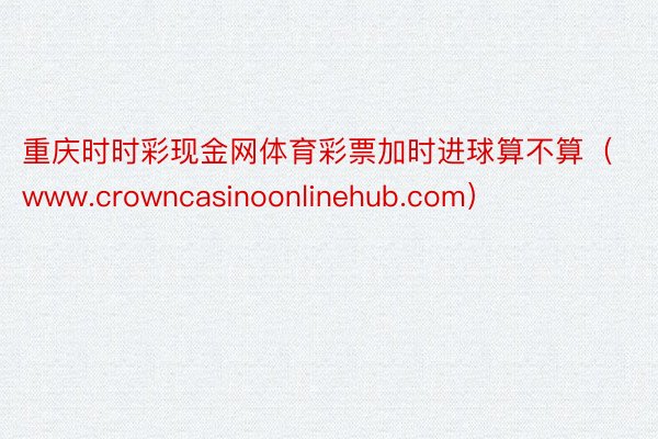 重庆时时彩现金网体育彩票加时进球算不算（www.crowncasinoonlinehub.com）