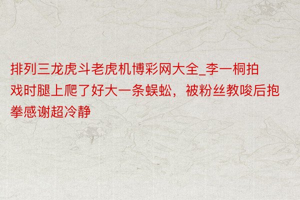 排列三龙虎斗老虎机博彩网大全_李一桐拍戏时腿上爬了好大一条蜈蚣，被粉丝教唆后抱拳感谢超冷静