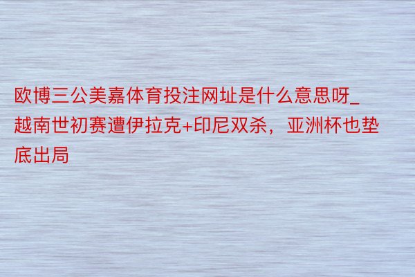 欧博三公美嘉体育投注网址是什么意思呀_越南世初赛遭伊拉克+印尼双杀，亚洲杯也垫底出局