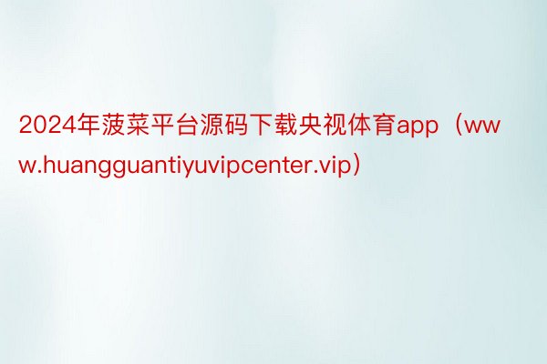 2024年菠菜平台源码下载央视体育app（www.huangguantiyuvipcenter.vip）