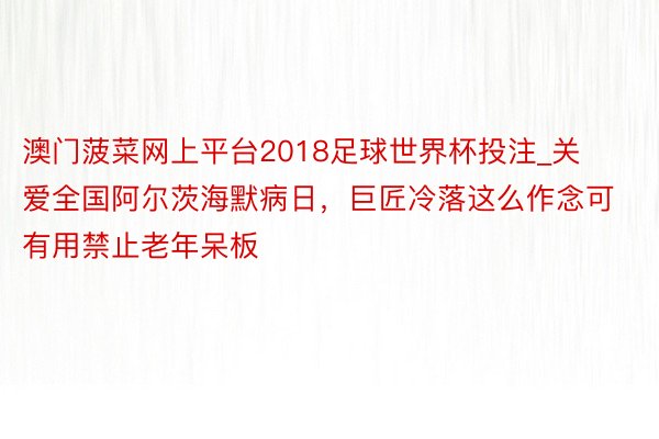 澳门菠菜网上平台2018足球世界杯投注_关爱全国阿尔茨海默病日，巨匠冷落这么作念可有用禁止老年呆板