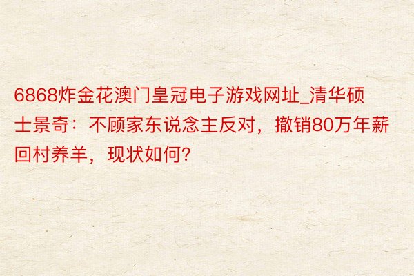 6868炸金花澳门皇冠电子游戏网址_清华硕士景奇：不顾家东说念主反对，撤销80万年薪回村养羊，现状如何？