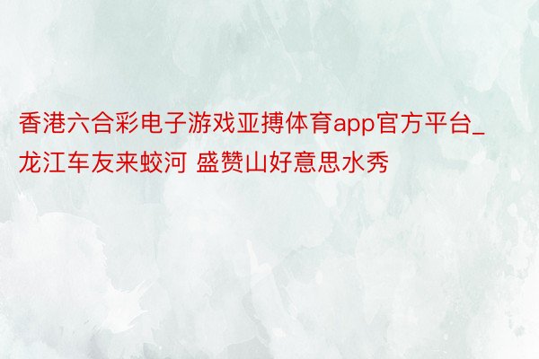 香港六合彩电子游戏亚搏体育app官方平台_龙江车友来蛟河 盛赞山好意思水秀