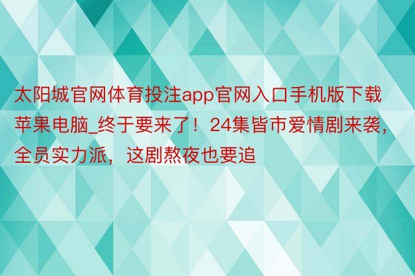 太阳城官网体育投注app官网入口手机版下载苹果电脑_终于要来了！24集皆市爱情剧来袭，全员实力派，这剧熬夜也要追