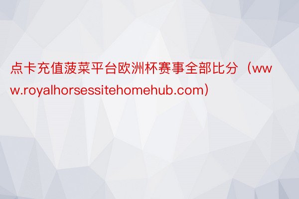 点卡充值菠菜平台欧洲杯赛事全部比分（www.royalhorsessitehomehub.com）