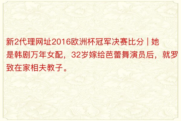 新2代理网址2016欧洲杯冠军决赛比分 | 她是韩剧万年女配，32岁嫁给芭蕾舞演员后，就罗致在家相夫教子。