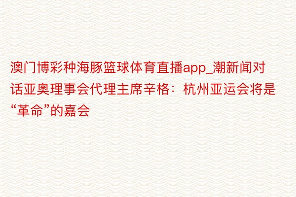 澳门博彩种海豚篮球体育直播app_潮新闻对话亚奥理事会代理主席辛格：杭州亚运会将是“革命”的嘉会