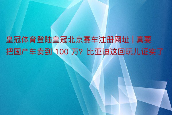 皇冠体育登陆皇冠北京赛车注册网址 | 真要把国产车卖到 100 万？比亚迪这回玩儿证实了