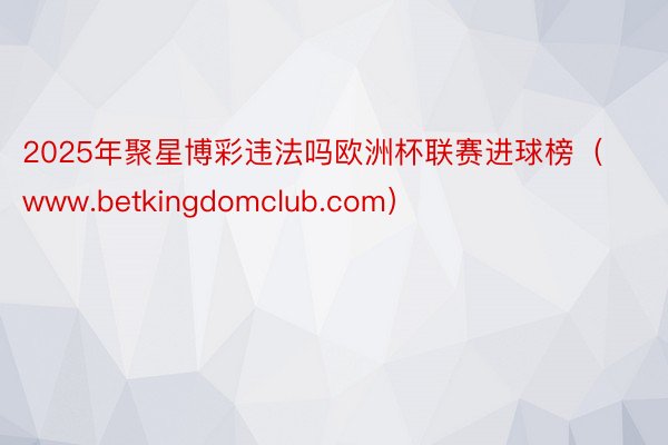 2025年聚星博彩违法吗欧洲杯联赛进球榜（www.betkingdomclub.com）