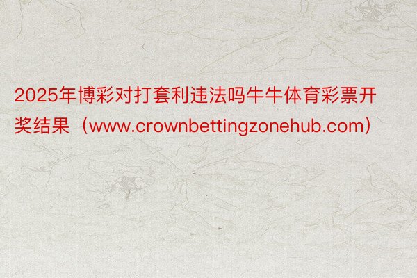 2025年博彩对打套利违法吗牛牛体育彩票开奖结果（www.crownbettingzonehub.com）