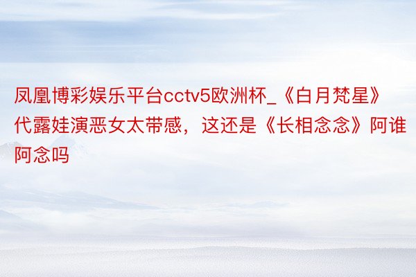 凤凰博彩娱乐平台cctv5欧洲杯_《白月梵星》代露娃演恶女太带感，这还是《长相念念》阿谁阿念吗