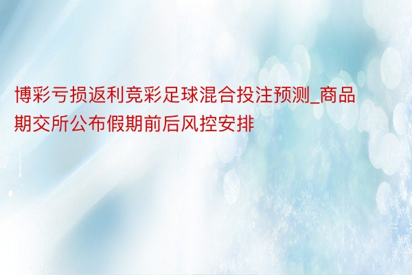 博彩亏损返利竞彩足球混合投注预测_商品期交所公布假期前后风控安排