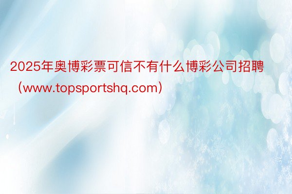 2025年奥博彩票可信不有什么博彩公司招聘（www.topsportshq.com）