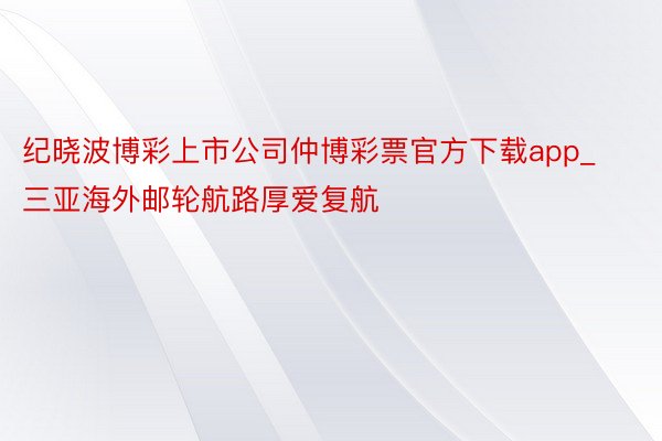 纪晓波博彩上市公司仲博彩票官方下载app_三亚海外邮轮航路厚爱复航